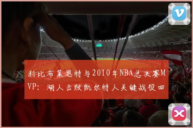 科比布莱恩特与2010年NBA总决赛MVP：湖人击败凯尔特人关键战役回顾