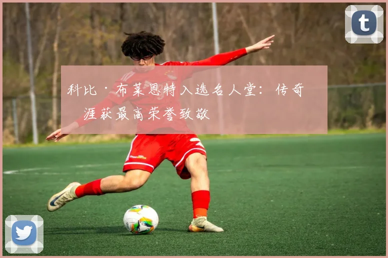 科比·布莱恩特入选名人堂：传奇生涯获最高荣誉致敬