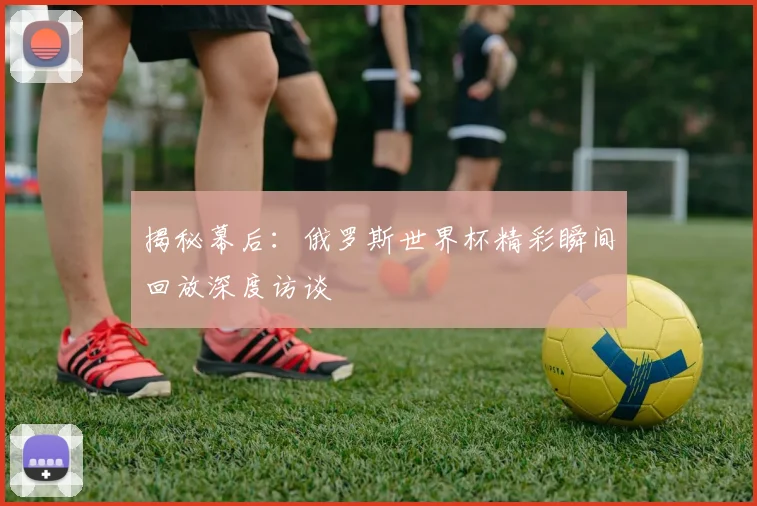揭秘幕后：俄罗斯世界杯精彩瞬间回放深度访谈