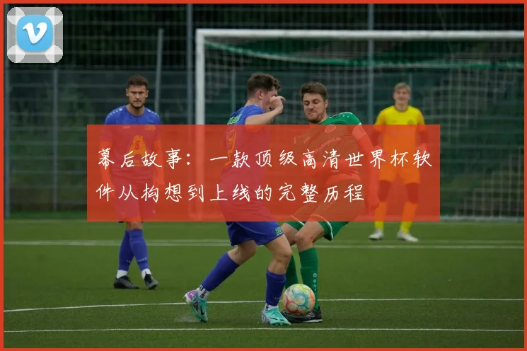 幕后故事：一款顶级高清世界杯软件从构想到上线的完整历程