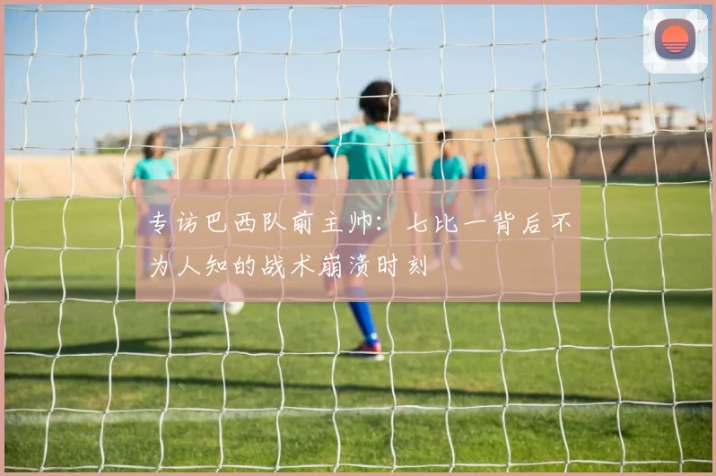 专访巴西队前主帅:七比一背后不为人知的战术崩溃时刻
