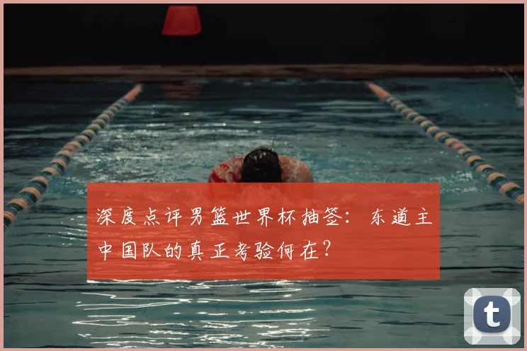 深度点评男篮世界杯抽签：东道主中国队的真正考验何在？