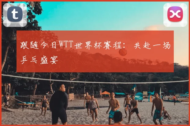 跟随今日WTT世界杯赛程：共赴一场乒乓盛宴