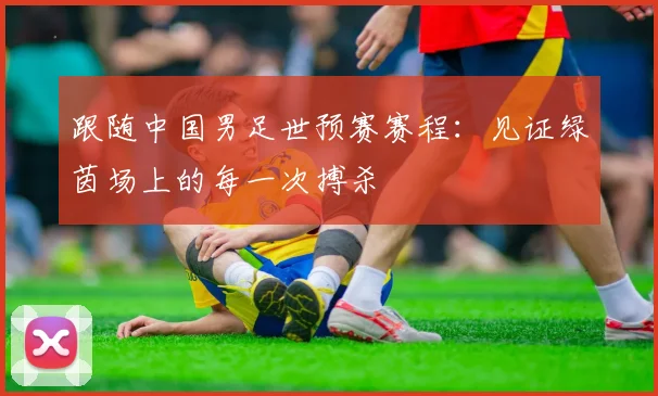 跟随中国男足世预赛赛程：见证绿茵场上的每一次搏杀
