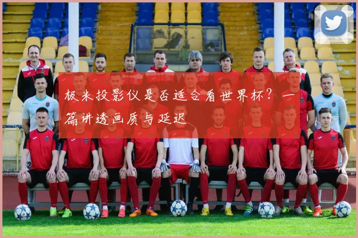 极米投影仪是否适合看世界杯？一篇讲透画质与延迟