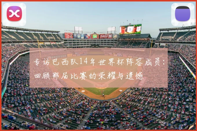 专访巴西队14年世界杯阵容成员:回顾那届比赛的荣耀与遗憾
