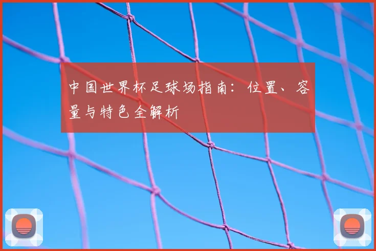 中国世界杯足球场指南:位置、容量与特色全解析