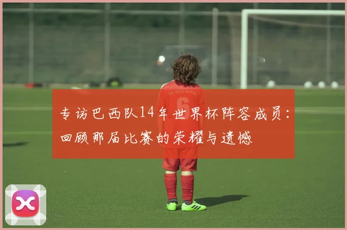 专访巴西队14年世界杯阵容成员:回顾那届比赛的荣耀与遗憾