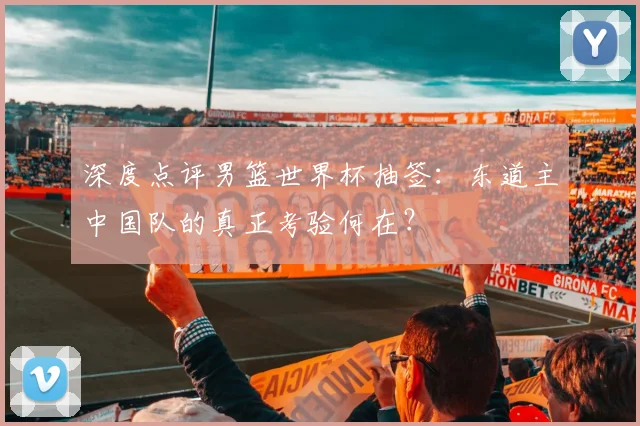 深度点评男篮世界杯抽签：东道主中国队的真正考验何在？