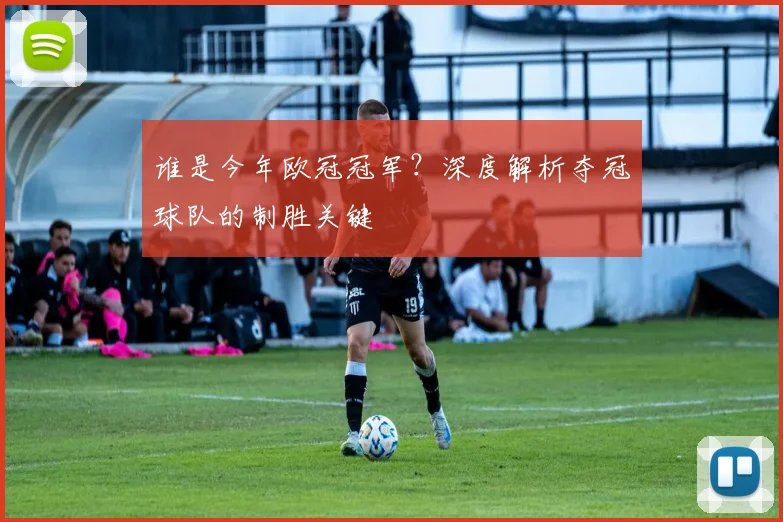 谁是今年欧冠冠军？深度解析夺冠球队的制胜关键