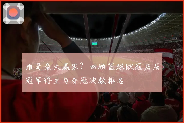 谁是最大赢家？回顾篮球欧冠历届冠军得主与夺冠次数排名