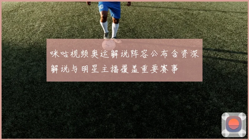 咪咕视频奥运解说阵容公布含资深解说与明星主播覆盖重要赛事